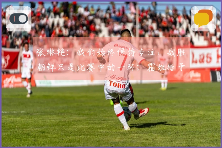 张琳艳：我们始终保持专注，战胜朝鲜只是比赛中的一环；霜姐给予我许多启发