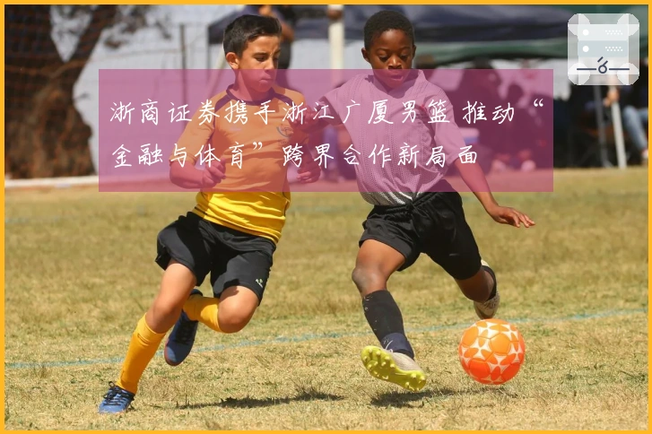 浙商证券携手浙江广厦男篮 推动“金融与体育”跨界合作新局面