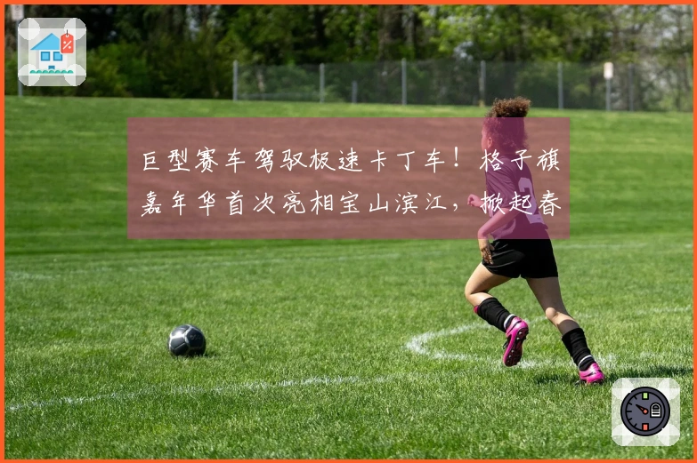 巨型赛车驾驭极速卡丁车！格子旗嘉年华首次亮相宝山滨江，掀起春季狂欢新篇章。