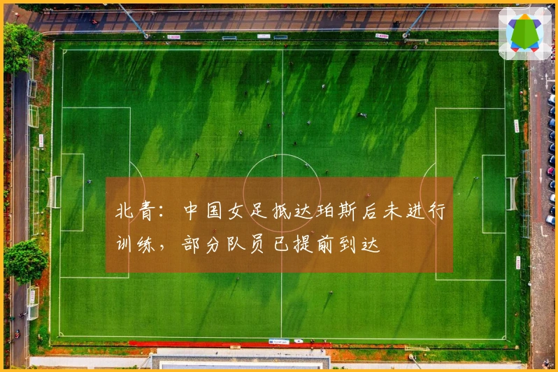 北青：中国女足抵达珀斯后未进行训练，部分队员已提前到达