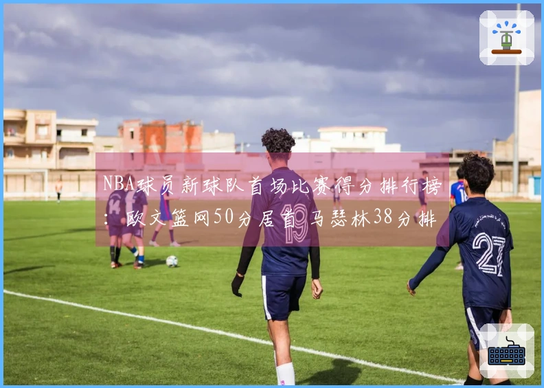 NBA球员新球队首场比赛得分排行榜：欧文篮网50分居首 马瑟林38分排名第4