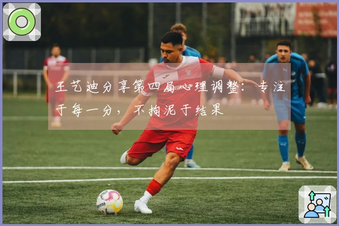 王艺迪分享第四局心理调整：专注于每一分，不拘泥于结果