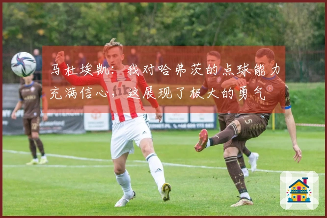 马杜埃凯：我对哈弗茨的点球能力充满信心，这展现了极大的勇气