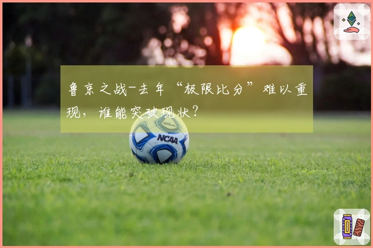 鲁京之战-去年“极限比分”难以重现，谁能突破现状？