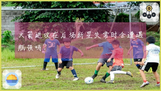 火箭进攻在后场新星失常时会遭遇瓶颈吗？