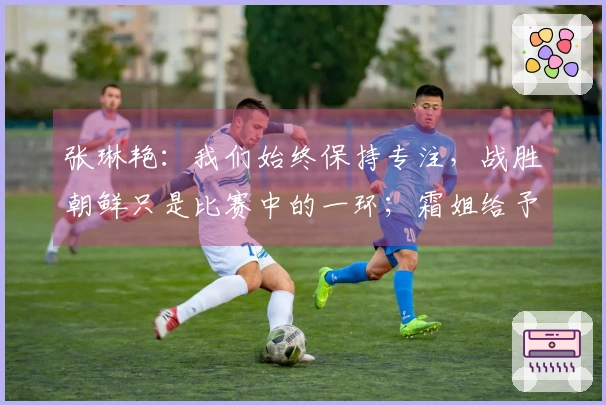 张琳艳：我们始终保持专注，战胜朝鲜只是比赛中的一环；霜姐给予我许多启发