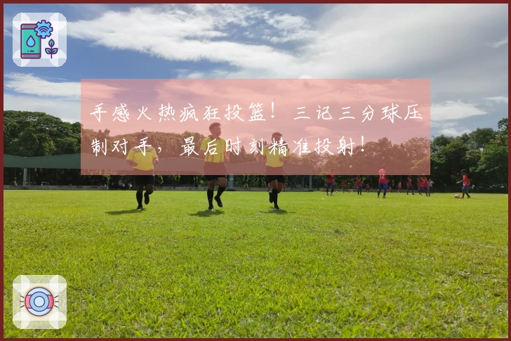 手感火热疯狂投篮！三记三分球压制对手，最后时刻精准投射！