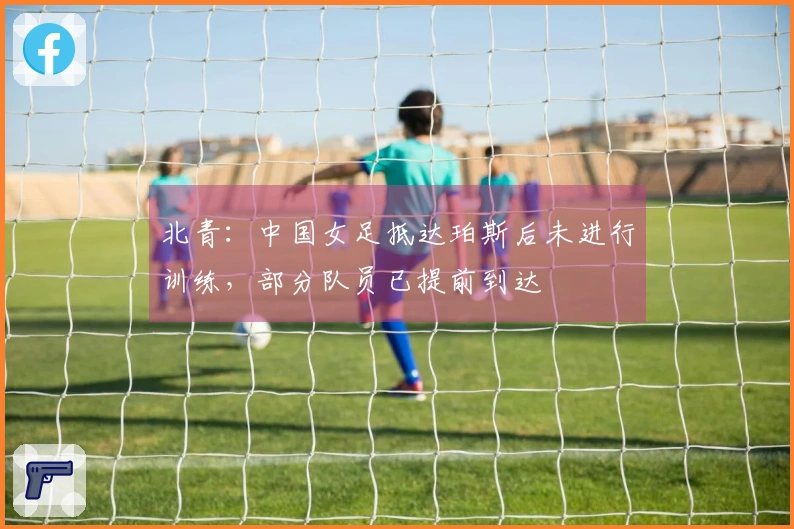 北青：中国女足抵达珀斯后未进行训练，部分队员已提前到达