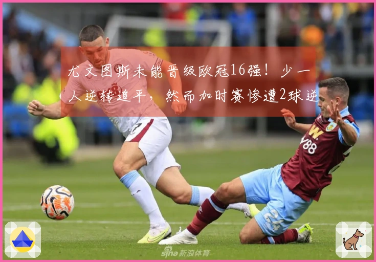 尤文图斯未能晋级欧冠16强！少一人逆转追平，然而加时赛惨遭2球逆转